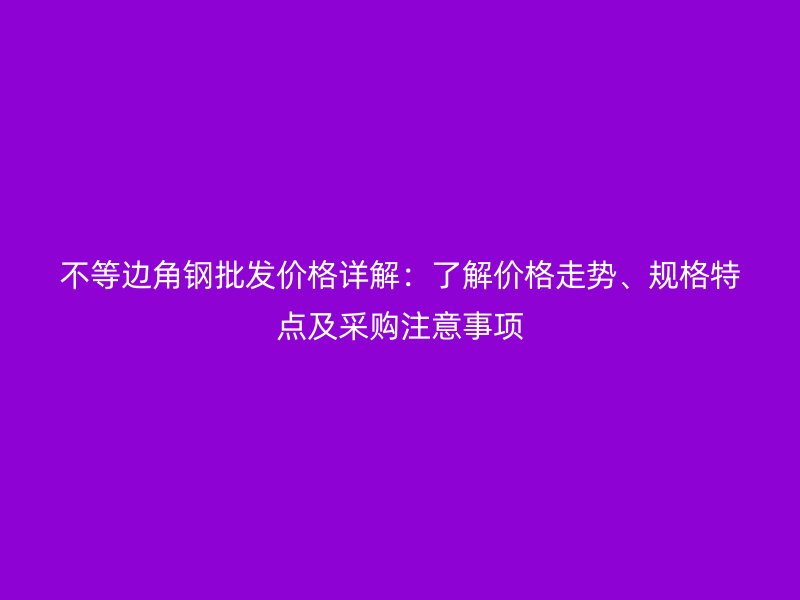 不等邊角鋼批發(fā)價格詳解：了解價格走勢、規(guī)格特點(diǎn)及采購注意事項