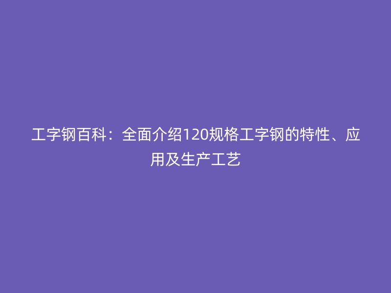工字鋼百科：全面介紹120規(guī)格工字鋼的特性、應(yīng)用及生產(chǎn)工藝