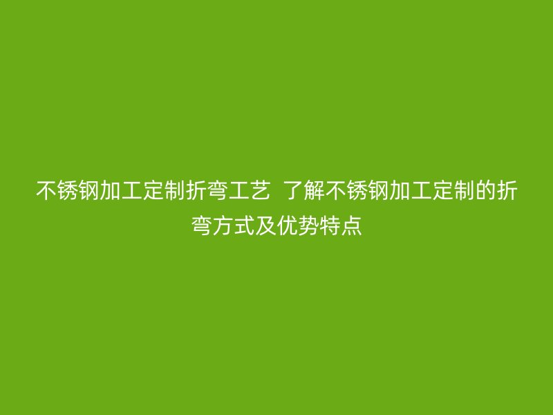 不銹鋼加工定制折彎工藝 了解不銹鋼加工定制的折彎方式及優(yōu)勢特點