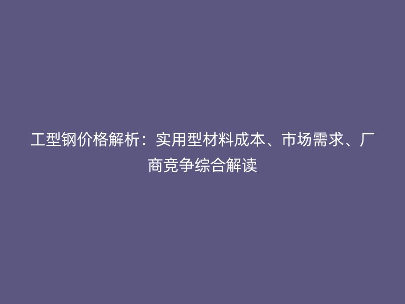 工型鋼價格解析：實用型材料成本、市場需求、廠商競爭綜合解讀