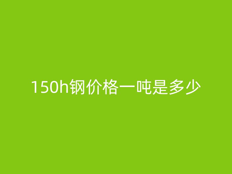 150h鋼價格一噸是多少