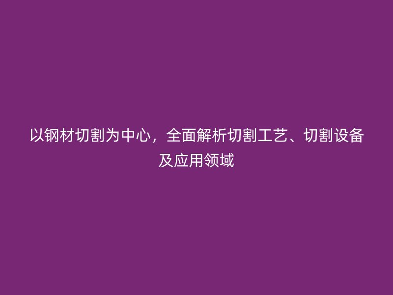 以鋼材切割為中心，全面解析切割工藝、切割設(shè)備及應(yīng)用領(lǐng)域